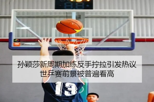 孙颖莎新周期加练反手拧拉引发热议 世乒赛前景被普遍看高