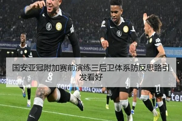 国安亚冠附加赛前演练三后卫体系防反思路引发看好