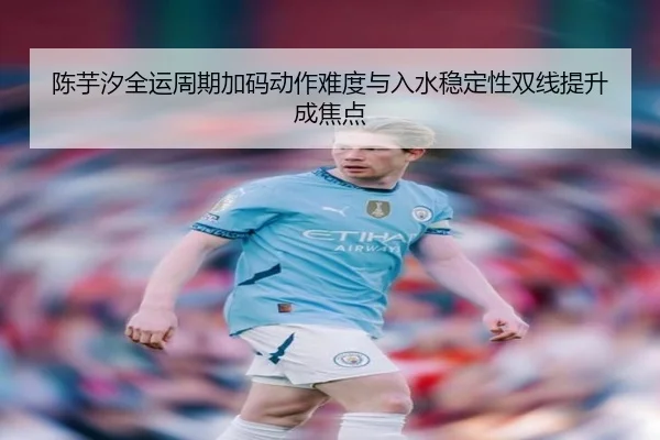 陈芋汐全运周期加码动作难度与入水稳定性双线提升成焦点